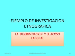 EJEMPLO DE INVESTIGACION
ETNOGRAFICA
LA DISCRIMNACION Y EL ACOSO
LABORAL
22/06/2013 Jorge Aranda Gonzalez UCV Peru 18
 