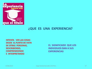 22/06/2013 Jorge Aranda Gonzalez UCV Peru 27
¿QUE ES UNA EXPERIENCIA?
EL SIGNIFICADO QUE LOS
INDIVIDUOS DAN A SUS
EXPERIENCIAS
INTENTA VER LAS COSAS
DESDE EL PUNTO DE VISTA
DE OTRAS PERSONAS,
DESCRIBIENDO,
COMPRENDIENDO
E INTERPRETANDO
 