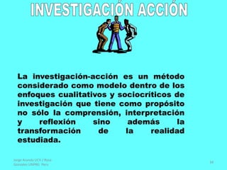 Jorge Aranda UCV / Rosa
Gonzalez UNPRG Peru
34
La investigación-acción es un método
considerado como modelo dentro de los
enfoques cualitativos y sociocríticos de
investigación que tiene como propósito
no sólo la comprensión, interpretación
y reflexión sino además la
transformación de la realidad
estudiada.
 