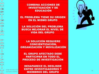 Jorge Aranda UCV / Rosa
Gonzalez UNPRG Peru
36
COMBINA ACCIONES DE
INVESTIGACIÓN Y DE
EDUCACIÓN
EL PROBLEMA TIENE SU ORIGEN
EN EL MISMO GRUPO
LA SOLUCIÓN DEL PROBLEMA
BUSCA MEJORAR EL NIVEL DE
VIDA DEL GRUPO
LA SOLUCIÓN REQUIERE
CONCIENTIZACIÓN,
ORGANIZACIÓN Y MOVILIZACIÓN
EL GRUPO AFECTADO DEBE
PARTICIPAR EN TODO EL
PROCESO DE INVESTIGACIÓN
DESAPARECE EL DESLINDE
ENTRE INVESTIGADORES Y
MIEMBROS DEL GRUPO
 