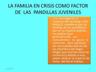 • Una investigación al
respecto del sociólogo Julio
Mejía15 establece que las
familias de los pandilleros
son en su mayoría pobres,
sus padres (que
generalmente son
convivientes) no ganan lo
suficiente para satisfacer
las necesidades básicas de
los miembros del hogar
(hogar que muchas veces es
numeroso) debido a esto,
deben dedicar la mayoría de
horas del dia al trabajo.
26/03/2009 8
LA FAMILIA EN CRISIS COMO FACTOR
DE LAS PANDILLAS JUVENILES
 