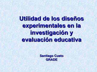 Utilidad de los diseños experimentales en la investigación y evaluación educativa Santiago Cueto GRADE 