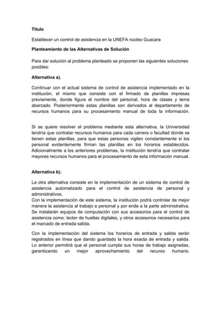 Titulo

Establecer un control de asistencia en la UNEFA núcleo Guacara

Planteamiento de las Alternativas de Solución

Para dar solución al problema planteado se proponen las siguientes soluciones
posibles:

Alternativa a).

Continuar con el actual sistema de control de asistencia implementado en la
institución, el mismo que consiste con el firmado de planillas impresas
previamente, donde figura el nombre del personal, hora de clases y tema
abarcado. Posteriormente estas planillas son derivados al departamento de
recursos humanos para su procesamiento manual de toda la información.


Si se quiere resolver el problema mediante esta alternativa, la Universidad
tendría que contratar recursos humanos para cada carrera o facultad donde se
tienen estas planillas, para que estas personas vigilen constantemente si los
personal evidentemente firman las planillas en los horarios establecidos.
Adicionalmente a los anteriores problemas, la institución tendría que contratar
mayores recursos humanos para el procesamiento de esta información manual.


Alternativa b).

La otra alternativa consiste en la implementación de un sistema de control de
asistencia automatizado para el control de asistencia de personal y
administrativos.
Con la implementación de este sistema, la institución podrá controlar de mejor
manera la asistencia al trabajo a personal y por ende a la parte administrativa.
Se instalarán equipos de computación con sus accesorios para el control de
asistencia como: lector de huellas digitales, y otros accesorios necesarios para
el marcado de entrada salida.

Con la implementación del sistema los horarios de entrada y salida serán
registrados en línea que dando guardado la hora exacta de entrada y salida.
Lo anterior permitirá que el personal cumpla sus horas de trabajo asignadas,
garantizando     un    mejor    aprovechamiento    del   recurso    humano.
 