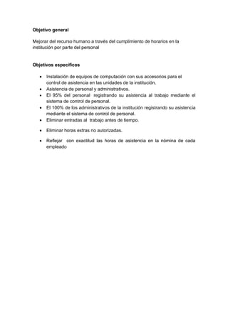 Objetivo general

Mejorar del recurso humano a través del cumplimiento de horarios en la
institución por parte del personal


Objetivos específicos

   •   Instalación de equipos de computación con sus accesorios para el
       control de asistencia en las unidades de la institución.
   •   Asistencia de personal y administrativos.
   •   El 95% del personal registrando su asistencia al trabajo mediante el
       sistema de control de personal.
   •   El 100% de los administrativos de la institución registrando su asistencia
       mediante el sistema de control de personal.
   •   Eliminar entradas al trabajo antes de tiempo.

   •   Eliminar horas extras no autorizadas.

   •   Reflejar con exactitud las horas de asistencia en la nómina de cada
       empleado
 
