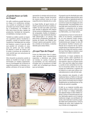 DISEÑO


¿Cuándo Hacer un Sofá                      aprovechar la ventaja estructural que      El proyecto que he diseñado para este
                                           tienen las chapas cuando funcionan         artículo es apenas experimental, pero
en Chapa?                                  de manera vertical, como es el caso        resolví sumarle un ingrediente que me
Un sofá o poltrona puede fabricarse        específico de los laterales de un sofá.    interesa mucho últimamente, y es el
en chapa y en condiciones ventajo-                                                    uso de las nuevas tecnologías de corte
                                           La chapa facilita, de igual manera, el     computarizado –hoy disponibles en el
sas, cuando se cumplen los mismos
                                           diseño y producción de los muebles ar-     mercado para tercerización en varias
principios que hacen válidos, eficien-
                                           mables –en este caso sofás– pues hace      capitales– y presentes en las nuevas
tes y productivos, los muebles en
                                           más sencilla la aplicación del sistema     máquinas que cada día se ofrecen por
RTA: poca mano de obra, rapidez de
                                           32 tan común en bibliotecas y muebles      sus fabricantes, a un mejor precio.
producción, facilidad de transporte,
                                           de computador; facilita el embalaje y
armabilidad y montaje sencillo.
                                           empaque en caja, totalmente desmon-        La propuesta es hacer el corte de de-
También es viable cuando se requie-        tado (desarmado o en piezas), listo        talles en las láminas, completamen-
ren superficies planas recubiertas o       para armar; y finalmente, permite pro-     te, en una máquina router compu-
pintadas, cuando se requiere mayor         puestas de diseño más flexibles que        tarizada, incluso, pensando en algo
resistencia y facilidad para las tareas    incluyan cajones para guardar contro-      fundamental para alargar la vida útil
de limpieza; y para el caso de sofás       les y revistas en los brazos, o estantes   del producto: facilitar la buena ven-
que puedan ser armados en casa,            laterales para colocar libros.             tilación de la espuma de los cojines
pues las partes son más sencillas                                                     cuando éstos se coloquen sobre la su-
de obtener a partir de chapa y por                                                    perficie de chapa del asiento y espal-
lo tanto, el proceso de ensamble es        ¿En qué Tipo de Chapa?                     dar (que llevan figuras caladas), y que
más sencillo que con estructuras de                                                   reemplaza la madera tradicional.
madera maciza.                             Como los fabricantes bien lo saben,
                                           cada derivado tiene características        Justamente, el mayor problema de
Otra situación se presenta cuando se       especiales y distintivas que deben         colocar cojines sobre superficies es
desea un mueble en el que se vean          ser tenidas en cuenta. A partir de         que el peso ejercido al sentarse en
terminados en madera (representa-          sus bondades, son más interesantes         una espuma –que es un 90 por ciento
da en el enchapado de la lámina) en        el triplex, por su resistencia y el MDF    aire– hace que éste salga hacia abajo
superficies grandes, en laterales y es-    y MDP, por la facilidad que ofrecen        y cuando el aire contenido en la mis-
paldar, y de paso, en los que se desea     para ser pintados.                         ma no encuentra salida o las vías de
                                                                                      escape son ineficientes, se genera en
                                                                                      el material un vacio que reduce con-
                                                                                      siderablemente la vida útil del cojín.
                                                                                      Para solventar esta situación, el sofá
                                                                                      tradicional tiene un fieltro en tela que
                                                                                      permite una fácil y eficiente ventilación,
                                                                                      pero ¿cómo se resuelve esto en chapa?
                                                                                      Simplemente con perforaciones en las
                                                                                      láminas de asiento y espaldar.
                                                                                      El MDF es un material increíble para
                                                                                      trabajar figuras y cortes, entonces ¿por
                                                                                      qué no hacer un trabajo sofisticado,
                                                                                      que además tenga un valor estético su-
                                                                Calado de láminas.    perior? Cómo es necesario que los coji-
                                                                                      nes, fabricados aparte y con el sistema
                                                                                      tradicional, tengan una ventilación efi-
                                                                                      ciente, este material en asiento y espal-
                                                                                      dar debe tener perforaciones. Como la
                                 Piezas del mueble.                                   máquina de corte, hace cualquier for-
                                                                                      ma, el límite es la imaginación.



88                                                                                           Visítenos en: www.revista-mm.com
 