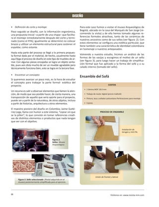 DISEÑO

•	 Definición de corte y montaje:                                 Para este caso fuimos a visitar el museo Arqueológico de
                                                                  Bogotá, ubicado en la casa del Marqués de San Jorge (re-
Paso seguido se diseñó, con la información ergonómica,
                                                                  comiendo la visita) y de ella hemos tomado algunas re-
una propuesta inicial –a partir de una chapa– que facilita-
                                                                  ferencias formales atractivas, tanto de las cerámicas de
ra el montaje inmediatamente después del corte y termi-
                                                                  nuestros ancestros como de sus sellos (ver figura: 2). Con
nado (como el RTA); igualmente se determinó no colocar
                                                                  estos elementos se configura una estética particular, que
brazos y utilizar un elemento estructural para sostener el
                                                                  tiene también una característica de identidad colombiana
espaldar, como estante.
                                                                  en homenaje a nuestros antepasados.
Hasta esta parte del proceso se llegó a la primera propues-
                                                                  Volviendo a nuestro estudio, hicimos un análisis de las
ta formal dada por el material, de hecho, usualmente hasta
                                                                  formas de las vasijas y escogimos el motivo de un sello
aquí llega el proceso de diseño en este tipo de muebles de ar-
                                                                  (ver figura 3); para luego hacer un trabajo de simplifica-
mar. Con algunas piezas encajadas se logra un objeto senta-
                                                                  ción formal que fue aplicado a la forma del sofá y a su
ble, pues aún dista mucho de ser un mueble agradable pero
                                                                  calado interno (tomado del sello).
técnicamente funciona bien, esto se logra en la tercera fase.

•	 Encontrar un concepto:
                                                                  Ensamble del Sofá
Si queremos avanzar un poco más, es la hora de estudiar
el concepto para trabajar la parte formal- estética del
proyecto.                                                                                          COSTOS
                                                                       •	 1 lámina MDF 18.0 mm
Un recurso es salir a observar elementos que llamen la aten-
ción, de modo que sea posible hacer, de cierta manera, una             •	 Trabajo de router digital (precio mafordi)
transposición de aquello que sería aporte para el proyecto,            •	 Pintura, laca y sellador poliuretano Perforaciones para montaje
puede ser a partir de la naturaleza, de otros objetos, incluso
a partir de historias, arquitectura u otros elementos.                 •	 Cojines

El maestro pionero del diseño en Colombia; Jaime Gutié-
rrez Lega, llama con humor a este sistema; “copiar sin que                                PROCESO DE ENSAMBLE
se la pillen”, lo que consiste en tomar referencias creati-
vas de distintos elementos o productos que nada tengan
que ver con el objetivo.

                                                                                                                       Instalación de
                                                                                                                       tarugos y mini fix.


                                           Figura 2.
                                           Sellos. Museo
                                           Arqueológico.




                                                                                    Unión de frontal y lateral.
      Figura 3. Sello seleccionado. (Postal adquirida en el
      museo) posteriormente simplificada para el ejercicio.




90                                                                                                    Visítenos en: www.revista-mm.com
 