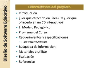  Introducción
 ¿Por qué ofrecerlo en línea? O ¿Por qué
ofrecerlo en un CD interactivo?
 El Modelo Pedagógico
 Programa del Curso
 Requerimientos y especificaciones
◦ Hardware y Software
 Búsqueda de información
 Materiales a utilizar
 Evaluación
 Referencias
 