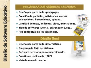  Diseño por parte de los pedagogos.
 Creación de pantallas, actividades, menús,
evaluaciones, herramientas, ayudas…
 Cantidad de texto, imágenes, video, animaciones.
 Tipo de software: Tutorial, entrenador, juego…
 Red conceptual de los contenidos.
 Diseño por parte de los informáticos.
 Diagrama de flujo del sistema.
 Software necesario para confeccionarlo.
 Cuestiones de licencia o FREE.
 Visto bueno – luz verde.
 