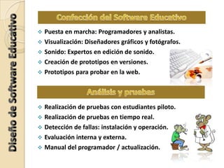  Puesta en marcha: Programadores y analistas.
 Visualización: Diseñadores gráficos y fotógrafos.
 Sonido: Expertos en edición de sonido.
 Creación de prototipos en versiones.
 Prototipos para probar en la web.
 Realización de pruebas con estudiantes piloto.
 Realización de pruebas en tiempo real.
 Detección de fallas: instalación y operación.
 Evaluación interna y externa.
 Manual del programador / actualización.
 