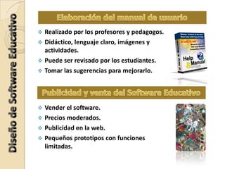  Realizado por los profesores y pedagogos.
 Didáctico, lenguaje claro, imágenes y
actividades.
 Puede ser revisado por los estudiantes.
 Tomar las sugerencias para mejorarlo.
 Vender el software.
 Precios moderados.
 Publicidad en la web.
 Pequeños prototipos con funciones
limitadas.
 