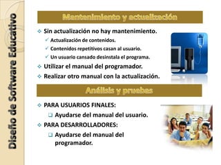  Sin actualización no hay mantenimiento.
 Actualización de contenidos.
 Contenidos repetitivos casan al usuario.
 Un usuario cansado desinstala el programa.
 Utilizar el manual del programador.
 Realizar otro manual con la actualización.
 PARA USUARIOS FINALES:
 Ayudarse del manual del usuario.
 PARA DESARROLLADORES:
 Ayudarse del manual del
programador.
 