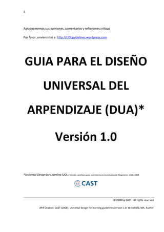 1




Agradeceremos sus opiniones, comentarios y reflexiones críticas

Por favor, envíenoslas a: http://UDLguidelines.wordpress.com




 GUIA PARA EL DISEÑO
                   UNIVERSAL DEL
    ARPENDIZAJE (DUA)*

                               Versión 1.0

*Universal Design for Learning (UDL). Versión castellana para uso interno en los estudios de Magisterio. UAM. 2008




                                                                                        © 2008 by CAST. All rights reserved.

               APA Citation: CAST (2008). Universal design for learning guidelines version 1.0. Wakefield, MA: Author.
 