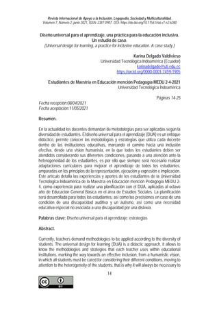 Revista Internacional de Apoyo a la Inclusión, Logopedia, Sociedad y Multiculturalidad.
Volumen 7, Número 2, junio 2021, ISSN: 2387-0907. DOI: https://dx.doi.org/10.17561/riai.v7.n2.6280
14
Diseño universal para el aprendizaje, una práctica para la educación inclusiva.
Un estudio de caso.
(Universal design for learning, a practice for inclusive education. A case study.)
Karina Delgado Valdivieso
Universidad Tecnológica Indoamérica (Ecuador)
karinadelgado@uti.edu.ec
https://orcid.org/0000-0001-7459-1905
Estudiantes de Maestría en Educación mención Pedagogía MEDU 2-4-2021
Universidad Tecnológica Indoamérica
Páginas 14-25
Fecha recepción:08/04/2021
Fecha aceptación:11/05/2021
Resumen.
En la actualidad los docentes demandan de metodologías para ser aplicadas según la
diversidad de estudiantes. El diseño universal para el aprendizaje (DUA) es un enfoque
didáctico, permite conocer las metodologías y estrategias que utiliza cada docente
dentro de las instituciones educativas, marcando el camino hacia una inclusión
efectiva, desde una visión humanista, en la que todos los estudiantes deben ser
atendidos considerando sus diferentes condiciones, pasando a una atención ante la
heterogeneidad de los estudiantes, es por ello que siempre será necesario realizar
adaptaciones curriculares para mejorar el aprendizaje de todos los estudiantes,
amparadas en los principios de la representación, ejecución y expresión e implicación.
Este artículo detalla las experiencias y aportes de los estudiantes de la Universidad
Tecnológica Indoamérica de la Maestría en Educación mención Pedagogía MEDU 2-
4, como experiencia para realizar una planificación con el DUA, aplicadas al octavo
año de Educación General Básica en el área de Estudios Sociales. La planificación
será desarrollada para todos los estudiantes, así como las precisiones en caso de una
condición de una discapacidad auditiva y un autismo, así como una necesidad
educativa especial no asociada a una discapacidad por una dislexia.
Palabras clave: Diseño universal para el aprendizaje; estrategias
Abstract.
Currently, teachers demand methodologies to be applied according to the diversity of
students. The universal design for learning (DUA) is a didactic approach, it allows to
know the methodologies and strategies that each teacher uses within educational
institutions, marking the way towards an effective inclusion, from a humanistic vision,
in which all students must be cared for considering their different conditions, moving to
attention to the heterogeneity of the students, that is why it will always be necessary to
 