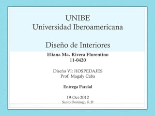 UNIBE
Universidad Iberoamericana

   Diseño de Interiores
    Eliana Ma. Rivera Florentino
              11-0420

      Diseño VI: HOSPEDAJES
          Prof. Magaly Caba

           Entrega Parcial

            19-Oct-2012
          Santo Domingo, R.D
 