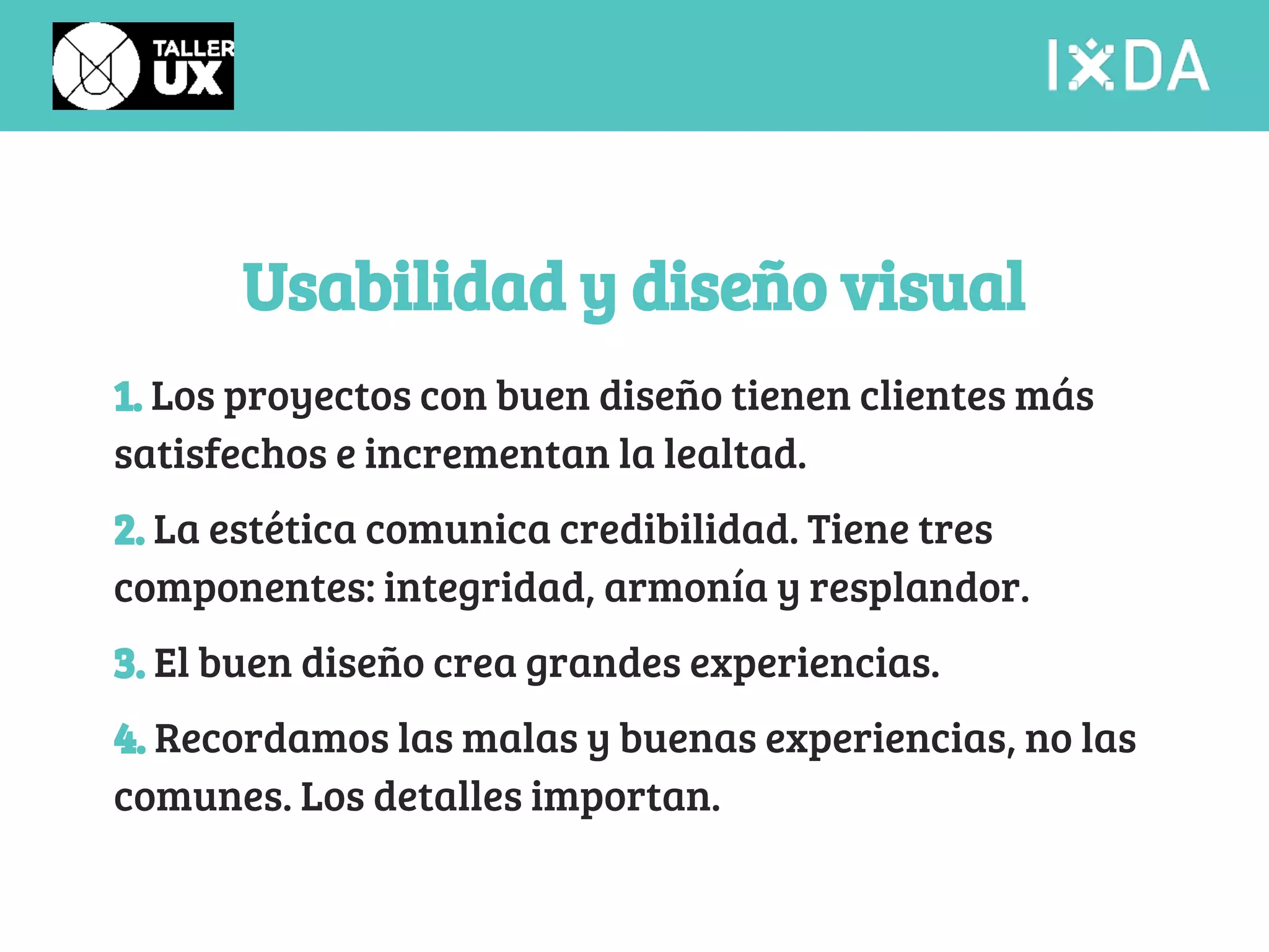 Usabilidad y diseño visual 
1. Los proyectos con buen diseño tienen clientes más 
satisfechos e incrementan la lealtad. 
2. La estética comunica credibilidad. Tiene tres 
componentes: integridad, armonía y resplandor. 
3. El buen diseño crea grandes experiencias. 
4. Recordamos las malas y buenas experiencias, no las 
comunes. Los detalles importan. 
 
