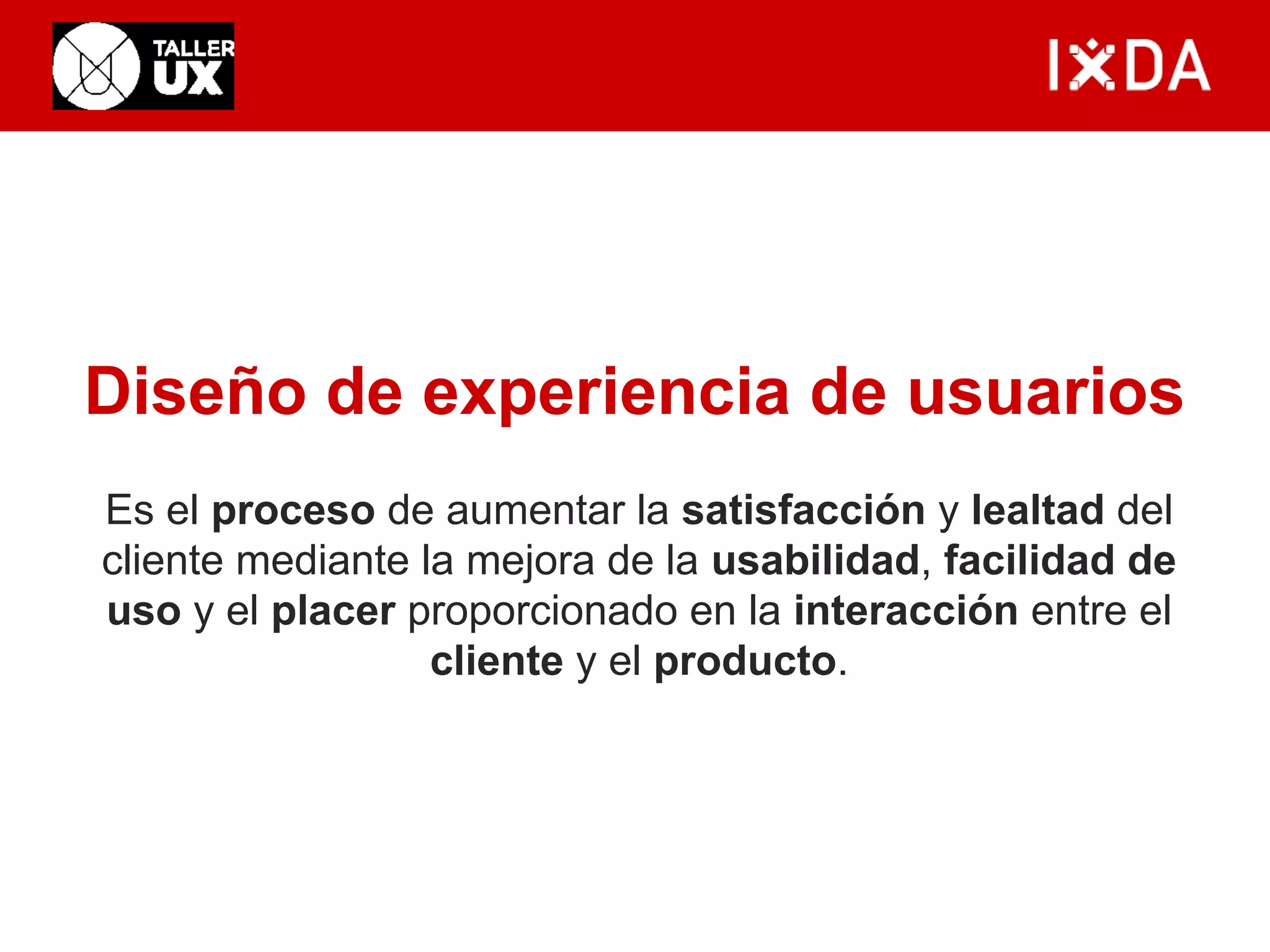 Diseño de experiencia de usuarios 
Es el proceso de aumentar la satisfacción y lealtad del 
cliente mediante la mejora de la usabilidad, facilidad de 
uso y el placer proporcionado en la interacción entre el 
cliente y el producto. 
 