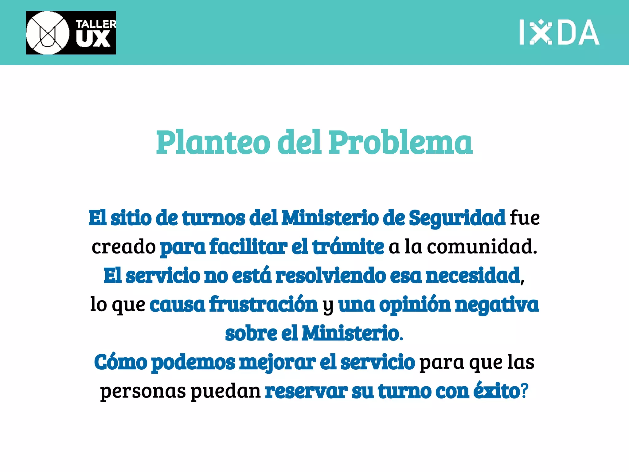 Planteo del Problema 
El sitio de turnos del Ministerio de Seguridad fue 
creado para facilitar el trámite a la comunidad. 
El servicio no está resolviendo esa necesidad, 
lo que causa frustración y una opinión negativa 
sobre el Ministerio. 
Cómo podemos mejorar el servicio para que las 
personas puedan reservar su turno con éxito? 
 