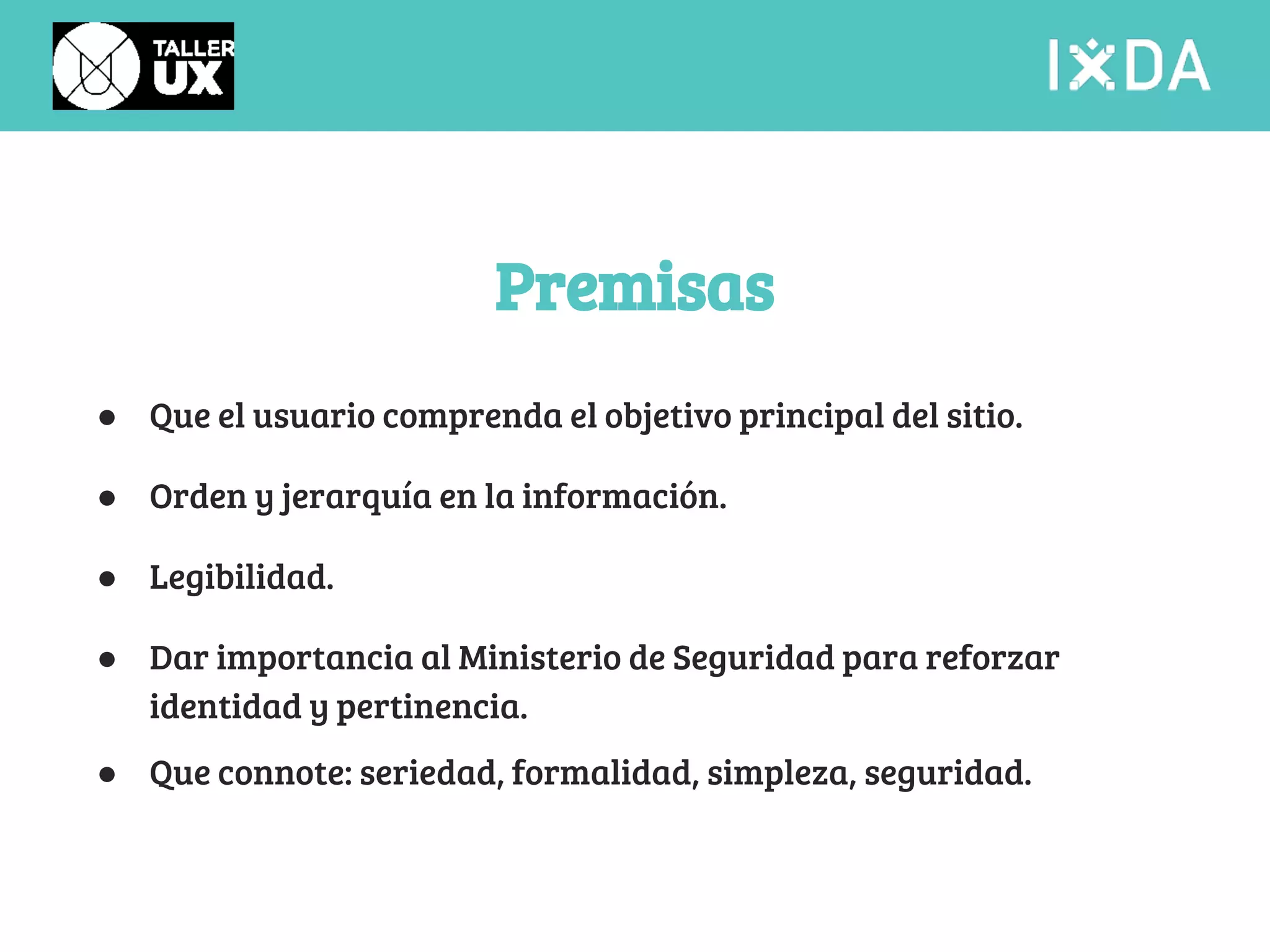 Premisas 
● Que el usuario comprenda el objetivo principal del sitio. 
● Orden y jerarquía en la información. 
● Legibilidad. 
● Dar importancia al Ministerio de Seguridad para reforzar 
identidad y pertinencia. 
● Que connote: seriedad, formalidad, simpleza, seguridad. 
 