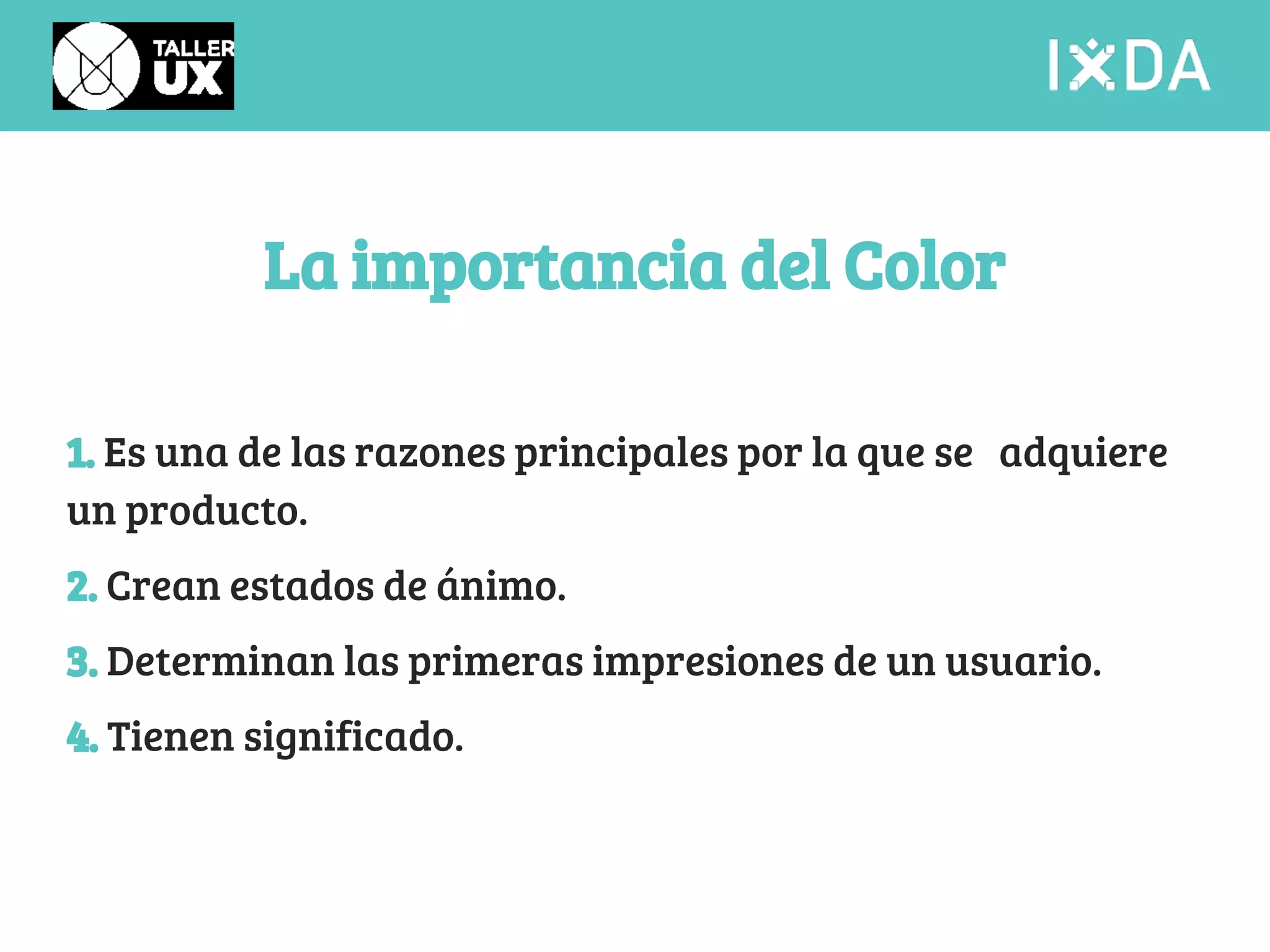 La importancia del Color 
1. Es una de las razones principales por la que se adquiere 
un producto. 
2. Crean estados de ánimo. 
3. Determinan las primeras impresiones de un usuario. 
4. Tienen significado. 
 