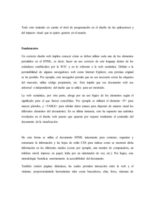Todo esto teniendo en cuenta el nivel de programación en el diseño de las aplicaciones y
del impacto visual que se quiere generar en el usuario.
Fundamentos
Un correcto diseño web implica conocer cómo se deben utilizar cada uno de los elementos
permitidos en el HTML, es decir, hacer un uso correcto de este lenguaje dentro de los
estándares establecidos por la W3C y en lo referente a la web semántica. Debido a la
permisibilidad de algunos navegadores web como Internet Explorer, esta premisa original
se ha perdido. Por ejemplo, este navegador permite que no sea necesario cerrar las etiquetas
del marcado, utiliza código propietario, etc. Esto impide que ese documento web sea
universal e independiente del medio que se utilice para ser mostrado.
La web semántica, por otra parte, aboga por un uso lógico de los elementos según el
significado para el que fueron concebidas. Por ejemplo se utilizará el elemento <P> para
marcar párrafos, y <TABLE> para tabular datos (nunca para disponer de manera visual los
diferentes elementos del documento). En su última instancia, esto ha supuesto una auténtica
revolución en el diseño web puesto que apuesta por separar totalmente el contenido del
documento de la visualización.
De esta forma se utiliza el documento HTML únicamente para contener, organizar y
estructurar la información y las hojas de estilo CSS para indicar como se mostrará dicha
información en los diferentes medios (como por ejemplo, una monitor de computadora, un
teléfono móvil, impreso en papel, leída por un sintetizador de voz, etc.). Por lógica, esta
metodología beneficia enormemente la accesibilidad del documento.
También existen páginas dinámicas, las cuales permiten interacción entre la web y el
visitante, proporcionándole herramientas tales como buscadores, chat, foros, sistemas de
 