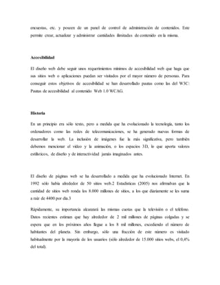 encuestas, etc. y poseen de un panel de control de administración de contenidos. Este
permite crear, actualizar y administrar cantidades ilimitadas de contenido en la misma.
Accesibilidad
El diseño web debe seguir unos requerimientos mínimos de accesibilidad web que haga que
sus sitios web o aplicaciones puedan ser visitados por el mayor número de personas. Para
conseguir estos objetivos de accesibilidad se han desarrollado pautas como las del W3C:
Pautas de accesibilidad al contenido Web 1.0 WCAG.
Historia
En un principio era sólo texto, pero a medida que ha evolucionado la tecnología, tanto los
ordenadores como las redes de telecomunicaciones, se ha generado nuevas formas de
desarrollar la web. La inclusión de imágenes fue la más significativa, pero también
debemos mencionar el vídeo y la animación, o los espacios 3D, lo que aporta valores
estilísticos, de diseño y de interactividad jamás imaginados antes.
El diseño de páginas web se ha desarrollado a medida que ha evolucionado Internet. En
1992 sólo había alrededor de 50 sitios web.2 Estadísticas (2005) nos afirmaban que la
cantidad de sitios web ronda los 8.000 millones de sitios, a los que diariamente se les suma
a raíz de 4400 por día.3
Rápidamente, su importancia alcanzará las mismas cuotas que la televisión o el teléfono.
Datos recientes estiman que hay alrededor de 2 mil millones de páginas colgadas y se
espera que en los próximos años llegue a los 8 mil millones, excediendo el número de
habitantes del planeta. Sin embargo, sólo una fracción de este número es visitado
habitualmente por la mayoría de los usuarios (sólo alrededor de 15.000 sitios webs, el 0,4%
del total).
 