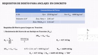 𝐑𝐄𝐐𝐔𝐈𝐒𝐈𝐓𝐎𝐒 𝐃𝐄 𝐃𝐈𝐒𝐄Ñ𝐎 𝐏𝐀𝐑𝐀 𝐀𝐍𝐂𝐋𝐀𝐉𝐄𝐒 𝐄𝐍 𝐂𝐎𝐍𝐂𝐑𝐄𝐓𝐎
Requisitos de 𝐃𝐢𝐬𝐞ñ𝐨 𝐩𝐚𝐫𝐚 𝐂𝐚𝐫𝐠𝐚𝐬 𝐞𝐧 𝐓𝐫𝐚𝐜𝐜𝐢𝐨𝐧
1. 𝐑𝐞𝐬𝐢𝐬𝐭𝐞𝐧𝐜𝐢𝐚 𝐝𝐞𝐥 𝐀𝐜𝐞𝐫𝐨 𝐝𝐞 𝐮𝐧 𝐀𝐧𝐜𝐥𝐚𝐣𝐞 𝐞𝐧 𝐓𝐫𝐚𝐜𝐜𝐢𝐨𝐧 (𝑵𝒔𝒂ሻ.
Características del Perno
A-36 Fy= 2530 kg/cm2 Fu= Futa 4080 kg/cm2
Diámetro 3/4” Área Neta = 2.85 cm2
Área Útil(Ase) = 2.16 cm2
𝑵𝐮 =
𝐓𝐮
𝒏
𝟐
=
834.86 kg
2
𝑵𝐮 = 𝟒𝟏𝟕. 𝟒𝟑 𝐤𝐠
∅Nsa = Ase ∗ futa 0.75 ∗ 2.16 cm2 ∗ 4080 kg/cm2
𝐍𝐬𝐚 = 𝟔𝟔𝟎𝟗. 𝟔𝟎 𝐤𝐠
𝑵𝐮 = 𝟒𝟏𝟕. 𝟒𝟑 𝐤𝐠 < 𝐍𝐬𝐚 = 𝟔𝟔𝟎𝟗. 𝟔𝟎. 𝟎𝟎 𝐤𝐠 → "𝑶𝑲"
∅𝐍𝐬𝐚 = 𝐀𝐬𝐞 ∗ 𝐟𝐮𝐭𝐚
 