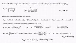 Factor de Modificacion por Pernos Para Grupo de Anclajes Sometidos a Cargas Excentricas de Tension (Ψec,Nሻ
Ψec,N =
1
1 +
2 𝑒´𝑁
3ℎ𝑒𝑓
1
1 +
2 ∗ 16.5 𝑐𝑚
3 ∗ 11.00 𝑐𝑚
𝚿𝐞𝐜,𝐍 = 𝟎. 𝟓𝟎
Ncbg = 𝜙
Anc
Anco
∗ Ψec,N ∗ Ψed,N ∗ Ψc,N ∗ Ψcp,N∗ Nb
Resistencia al Arrancamiento del Concreto (𝑁bሻ
kc = Coeficiente por Instalacion kc = 10 para Anclajes Pre − instalados , kc = 7 para Anclajes Pos − instalados
Factor de Modificacion para Concreto de Peso Normal (λa = 1ሻ
𝑁b = kc ∗ λa ∗ 𝑓´𝑐 ∗ ℎ𝑒𝑓
1.5
10.00 ∗ 1.00 ∗ 210 kg/cm2 ∗ 11.00 cm1.5 𝑵𝐛 = 𝟓𝟐𝟖𝟔. 𝟖𝟕 𝐤𝐠
0.75 ∗
2752.75 cm2
1089.00 cm2
∗ 1.25 ∗ 1.00 ∗ 0.90 ∗ 0.50 ∗ 5286.87 kg
𝐍𝐜𝐛𝐠 = 𝟓𝟔𝟑𝟕. 𝟗𝟓 𝐤𝐠
𝐍𝐮𝐚𝐠 = 𝟖𝟑𝟒. 𝟖𝟔 𝐤𝐠 < 𝐍𝐜𝐛𝐠 = 𝟓𝟔𝟑𝟕. 𝟗𝟓 𝐤𝐠 → "𝑶𝑲"
 