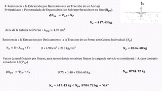 𝟑. Resistencia a la Extracción por Deslizamiento en Tracción de un Anclaje
Preinstalado o Postinstalado de Expansión o con Sobreperforación en su Base(𝐍𝐩𝐧ሻ.
𝑵𝒖 = 𝟒𝟏𝟕. 𝟒𝟑 𝐤𝐠
Np = 8 ∗ Abrg ∗ f´c
Area de la Cabeza del Perno ∶ Abrg = 4.98 cm2
Resistencia a la Extraccion por Deslizamiento a la Traccion de un Perno con Cabeza Indivudual (𝑁pሻ
8 ∗ 4.98 cm2 ∗ 210 kg/cm2
𝐍𝐩 = 𝟖𝟑𝟔𝟔. 𝟒𝟎 𝐤𝐠
Factor de modificación por fisuras; para pernos donde no existen fisuras de cargasde servicio se considerará 1.4, caso contrario
considerar 1.0(Ψc,𝑃)
ϕNpn = Ψc,𝑃 ∗ N𝑃 0.75 ∗ 1.40 ∗ 8366.40 kg 𝐍𝐩𝐧 𝟖𝟕𝟖𝟒. 𝟕𝟐 𝐤𝐠
𝑵𝒖 = 𝟒𝟏𝟕. 𝟒𝟑 𝐤𝐠 < 𝐍𝐩𝐧 𝟖𝟕𝟖𝟒. 𝟕𝟐 𝐤𝐠 → "𝑶𝑲"
𝝓𝐍𝐩𝐧 = 𝜳𝐜,𝑷 ∗ 𝐍𝑷
 