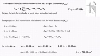 2. 𝐑𝐞𝐬𝐢𝐬𝐭𝐞𝐧𝐜𝐢𝐚 𝐚𝐥 𝐀𝐫𝐚𝐧𝐜𝐚𝐦𝐢𝐞𝐧𝐭𝐨 𝐝𝐞𝐥 𝐂𝐨𝐧𝐜𝐫𝐞𝐭𝐨 𝐝𝐞 𝐀𝐧𝐜𝐥𝐚𝐣𝐞𝐬 𝐚 𝐂𝐨𝐫𝐭𝐚𝐧𝐭𝐞 (𝑽𝒄𝒃𝒈ሻ.
𝐕𝐜𝐛𝐠 = 𝛟
𝐀𝐯𝐜
𝐀𝐯𝐜𝐨
∗ 𝚿𝐞𝐝,𝐕 ∗ 𝚿𝐜,𝐕 ∗ 𝚿𝐡,𝐕∗ 𝐕𝐛
Si ha < 1.50 ca1 𝐴 Vc = 3𝑐𝑎1 ∗ ℎ𝑎
Si ca2 < 1.50 ca1 𝐴 Vc = 1.50 ca1 ∗ 1.50 ca1 + ca2
Si ha < 1.50 ca1 ; s1 < 3.00 ca1 𝐴 Vc = 3𝑐𝑎1 + 𝑠1 ℎ𝑎
𝐡𝐚 = 𝟏𝟒. 𝟎𝟎 𝐜𝐦 𝟏. 𝟓𝟎 𝐜𝐚𝟏 = 𝟏𝟔. 𝟓𝟎 𝒄𝒎
𝐜𝐚𝟐 = 𝟏𝟏. 𝟎𝟎 𝐜𝐦
𝐀 𝐕𝐜 = 𝟕𝟏𝟒. 𝟎𝟎 𝐜𝐦𝟐
A Vc = 3 ∗ 11.00 cm + 18.00 cm ∗ 14.00 cm
Área proyectada de la superficie de falla sobre un lado del borde de concreto(𝐀𝐯𝐜ሻ.
𝑽𝐮𝐚𝐠 = 𝟒𝟎𝟕. 𝟓𝟎 𝐤𝐠
𝐜𝐚𝟏 = 𝟏𝟏. 𝟎𝟎 𝐜𝐦
Para un Cortante Perpendicular al borde sobre un Anclaje Individual
 
