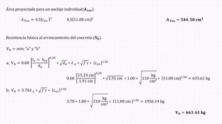 Área proyectada para un anclaje individual(𝐀𝐯𝐜𝐨ሻ.
𝐴 Vc𝑜 = 4.5 𝑐𝑎1
2
4.5 11.00 𝑐𝑚 2
𝐀 𝐕𝐜𝐨 = 𝟓𝟒𝟒. 𝟓𝟎 𝐜𝐦𝟐
Resistencia básica al arrancamiento del concreto (𝐕𝐛ሻ.
Vb = min; "a" y "b"
a; Vb = 0.60
𝑙𝑒 = ℎ𝑒𝑓
𝑑𝑎
0.20
∗ 𝑑𝑎 ∗ 𝜆 𝑎 ∗ 𝑓´𝑐 ∗ 𝑐𝑎1
1.50
b; Vb = 3.70𝜆 𝑎 ∗ 𝑓´𝑐 ∗ 𝑐𝑎1
1.50
0.60
15.24 cm
1.91 cm
0.20
∗ 1.91 cm ∗ 1.00 ∗ 210
kg
cm2 ∗ 11.00 cm 1.50 = 633.61 kg
3.70 ∗ 1.00 ∗ 210
kg
cm2 ∗ 11.00 cm 1.50 = 1956.14 kg
𝐕𝐛 = 𝟔𝟔𝟑. 𝟔𝟏 𝐤𝐠
 