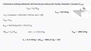 3. 𝐑𝐞𝐬𝐢𝐬𝐭𝐞𝐧𝐜𝐢𝐚 𝐚𝐥 𝐃𝐞𝐬𝐩𝐫𝐞𝐧𝐝𝐢𝐦𝐢𝐞𝐧𝐭𝐨 𝐝𝐞𝐥 𝐂𝐨𝐧𝐜𝐫𝐞𝐭𝐨 𝐩𝐨𝐫 𝐂𝐚𝐛𝐞𝐜𝐞𝐨 𝐝𝐞𝐥 𝐀𝐧𝐜𝐥𝐚𝐣𝐞 𝐒𝐨𝐦𝐞𝐭𝐢𝐝𝐨 𝐚 𝐂𝐨𝐫𝐭𝐚𝐧𝐭𝐞 (𝑽𝒄𝒑𝒈ሻ.
𝑽𝐮𝐚𝐠 = 𝟖𝟏𝟓. 𝟎𝟎 𝐤𝐠
Vcpg = kcp*Ncpg
kcp = Constante; = 1.00 si hef < 6.50 cm ; sino = 2.00
Ncpg = Ncvg
0.65 ∗ 1 ∗ 7517.27 kg 𝐕𝐜𝐩𝐠 = 𝟒𝟖𝟖𝟔. 𝟐𝟑 𝐤𝐠
Ncbg = Τ
5637.95 kg 0.75 = 7517.27 𝑘𝑔
∅Vcpg = kcp*Ncpg
𝑽𝒖 = 𝟖. 𝟏𝟓. 𝟎𝟎 𝐤𝐠 < 𝝓𝐕𝒄𝒑𝒈 = 𝟒𝟖𝟖𝟔. 𝟐𝟑 𝐤𝐠 → "𝑶𝑲"
 