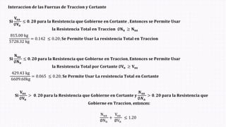 𝐈𝐧𝐭𝐞𝐫𝐚𝐜𝐜𝐢𝐨𝐧 𝐝𝐞 𝐥𝐚𝐬 𝐅𝐮𝐞𝐫𝐳𝐚𝐬 𝐝𝐞 𝐓𝐫𝐚𝐜𝐜𝐢𝐨𝐧 𝐲 𝐂𝐨𝐫𝐭𝐚𝐧𝐭𝐞
𝐒𝐢
𝐍𝐮𝐚
∅𝐍𝐧
≤ 𝟎. 𝟐𝟎 𝐩𝐚𝐫𝐚 𝐥𝐚 𝐑𝐞𝐬𝐢𝐬𝐭𝐞𝐧𝐜𝐢𝐚 𝐪𝐮𝐞 𝐆𝐨𝐛𝐢𝐞𝐫𝐧𝐞 𝐞𝐧 𝐓𝐫𝐚𝐜𝐜𝐢𝐨𝐧, 𝐄𝐧𝐭𝐨𝐧𝐜𝐞𝐬 𝐬𝐞 𝐏𝐞𝐫𝐦𝐢𝐭𝐞 𝐔𝐬𝐚𝐫
𝐥𝐚 𝐑𝐞𝐬𝐢𝐬𝐭𝐞𝐧𝐜𝐢𝐚 𝐓𝐨𝐭𝐚𝐥 𝐩𝐨𝐫 𝐂𝐨𝐫𝐭𝐚𝐧𝐭𝐞 ∅𝐕𝐧 ≥ 𝐕𝐮𝐚
𝐒𝐢
𝐕𝐮𝐚
∅𝐕𝐧
≤ 𝟎. 𝟐𝟎 𝐩𝐚𝐫𝐚 𝐥𝐚 𝐑𝐞𝐬𝐢𝐬𝐭𝐞𝐧𝐜𝐢𝐚 𝐪𝐮𝐞 𝐆𝐨𝐛𝐢𝐞𝐫𝐧𝐞 𝐞𝐧 𝐂𝐨𝐫𝐭𝐚𝐧𝐭𝐞 , 𝐄𝐧𝐭𝐨𝐧𝐜𝐞𝐬 𝐬𝐞 𝐏𝐞𝐫𝐦𝐢𝐭𝐞 𝐔𝐬𝐚𝐫
𝐥𝐚 𝐑𝐞𝐬𝐢𝐬𝐭𝐞𝐧𝐜𝐢𝐚 𝐓𝐨𝐭𝐚𝐥 𝐞𝐧 𝐓𝐫𝐚𝐜𝐜𝐢𝐨𝐧 ∅𝐍𝐧 ≥ 𝐍𝐮𝐚
𝐒𝐢
𝐕𝐮𝐚
∅𝐕𝐧
> 𝟎. 𝟐𝟎 𝐩𝐚𝐫𝐚 𝐥𝐚 𝐑𝐞𝐬𝐢𝐬𝐭𝐞𝐧𝐜𝐢𝐚 𝐪𝐮𝐞 𝐆𝐨𝐛𝐢𝐞𝐫𝐧𝐞 𝐞𝐧 𝐂𝐨𝐫𝐭𝐚𝐧𝐭𝐞 𝐲
𝑵𝐮𝐚
∅𝑵𝐧
> 𝟎. 𝟐𝟎 𝐩𝐚𝐫𝐚 𝐥𝐚 𝐑𝐞𝐬𝐢𝐬𝐭𝐞𝐧𝐜𝐢𝐚 𝐪𝐮𝐞
𝐆𝐨𝐛𝐢𝐞𝐫𝐧𝐞 𝐞𝐧 𝐓𝐫𝐚𝐜𝐜𝐢𝐨𝐧, entonces:
Nua
∅Nn
+
Vua
∅Vn
≤ 1.20
429.43 kg
6609.60kg
= 0.065 ≤ 0.20; 𝐒𝐞 𝐏𝐞𝐫𝐦𝐢𝐭𝐞 𝐔𝐬𝐚𝐫 𝐋𝐚 𝐫𝐞𝐬𝐢𝐬𝐭𝐞𝐧𝐜𝐢𝐚 𝐓𝐨𝐭𝐚𝐥 𝐞𝐧 𝐂𝐨𝐫𝐭𝐚𝐧𝐭𝐞
815.00 kg
5728.32 kg
= 0.142 ≤ 0.20; 𝐒𝐞 𝐏𝐞𝐫𝐦𝐢𝐭𝐞 𝐔𝐬𝐚𝐫 𝐋𝐚 𝐫𝐞𝐬𝐢𝐬𝐭𝐞𝐧𝐜𝐢𝐚 𝐓𝐨𝐭𝐚𝐥 𝐞𝐧 𝐓𝐫𝐚𝐜𝐜𝐢𝐨𝐧
 