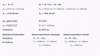 𝐀𝟏 = 𝐁 ∗ 𝐍
A1 = 37.31 cm ∗ 32.16 cm
𝐀𝟏 = 𝟏𝟏𝟗𝟗. 𝟖𝟗 𝐜𝐦𝟐
𝐀𝟐 = ( 𝐁 + 𝟐𝐚ሻ ∗ (𝐍 + 𝟐𝐛ሻ
𝐀𝟐 = 𝟏𝟗𝟗𝟒. 𝟓𝟗 𝐜𝐦𝟐
A2 = ( 37.31 cm + 2 ∗ 5.00 cmሻ ∗ (32.16 cm + 2 ∗ 5.00 cmሻ
N= 𝒎𝒂𝒙( 𝑨𝟏,𝑨𝟐ሻ
N= 1994.59 𝑐𝑚2
N=44.66 cm
B= 2/3 N
B= 2/3 * 44.40 cm
B= 29.77 cm
Dimensión de la Placa Base:
N=45.00 cm
B= 30.00 cm
Distancia entre Pernos ; Horizontal:
𝐒𝟏 = 𝐍 − 𝟐𝐋𝐞𝐡
S1 = 45.00 cm − 2 ∗ 6.00 cm
S1 = 33.00 cm
Distancia entre Pernos ; Vertical:
𝐒𝟐 = 𝐁 − 𝟐𝐋𝐞𝐯
S2 = 30.00 cm − 2 ∗ 6.00 cm
S2 = 18.00 cm
 