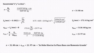 Excentricidad “e” y “e critico” :
𝐞 =
𝐌𝐮
𝐏𝐮
114297.00 kg ∗ cm
3687.00 kg 𝐞 = 𝟑𝟏. 𝟎𝟎 𝐜𝐦
𝐟𝐩 𝐦𝐚𝐱 = 𝟎. ∅𝟖𝟓𝒇´𝒄 ∗
𝐀𝟐
𝐀𝟏
0.75 ∗ 0.85 ∗ 210 kg/𝑐𝑚2 ∗
1994.59 cm2
1199.89 cm2
𝐟𝐩 𝐦𝐚𝐱 = 𝟏𝟕𝟐. 𝟔𝟏 𝐤𝐠/𝐜𝐦𝟐
𝐪𝐦𝐚𝐱 = 𝐟𝐩 𝐦𝐚𝐱 ∗ 𝐁 172.61
kg
cm2 ∗ 29.77 cm 𝐪𝐦𝐚𝐱 = 𝟓𝟏𝟑𝟖. 𝟒𝟖 𝐤𝐠/𝐜𝐦
𝐞𝐜𝐫𝐢𝐭 =
𝐍
𝟐
−
𝐏𝐮
𝟐𝐪𝐦𝐚𝐱
44.66 cm
2
−
3687.00 𝑘𝑔
2 ∗ 5138.48 kg
𝐞𝐜𝐫𝐢𝐭 = 𝟐𝟏. 𝟗𝟕 𝐜𝐦
𝐞 = 𝟑𝟏. 𝟎𝟎 𝐜𝐦 > 𝐞𝐜𝐫𝐢𝐭 = 𝟐𝟏. 𝟗𝟕 𝐜𝐦 → "𝐒𝐞 𝐃𝐞𝐛𝐞 𝐃𝐢𝐬𝐞ñ𝐚𝐫 𝐥𝐚 𝐏𝐥𝐚𝐜𝐚 𝐁𝐚𝐬𝐞 𝐜𝐨𝐧 𝐌𝐨𝐦𝐞𝐧𝐭𝐨 𝐆𝐫𝐚𝐧𝐝𝐞"
 