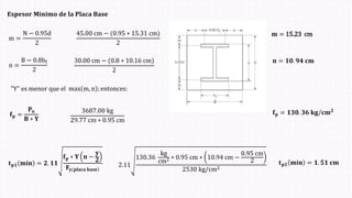 𝐄𝐬𝐩𝐞𝐬𝐨𝐫 𝐌𝐢𝐧𝐢𝐦𝐨 𝐝𝐞 𝐥𝐚 𝐏𝐥𝐚𝐜𝐚 𝐁𝐚𝐬𝐞
m =
N − 0.95d
2
n =
B − 0.8bf
2
45.00 cm − (0.95 ∗ 15.31 cmሻ
2
30.00 cm − (0.8 ∗ 10.16 cmሻ
2
𝐦 = 15.23 cm
𝐧 = 𝟏𝟎. 𝟗𝟒 𝐜𝐦
"Y" es menor que el max m, n ; entonces:
𝐭𝐩𝟏 𝐦𝐢𝐧 = 𝟐. 𝟏𝟏
𝐟𝐩 ∗ 𝐘 𝐧 −
𝐲
𝟐
𝐅 ሻ
𝐲(𝐩𝐥𝐚𝐜𝐚 𝐛𝐚𝐬𝐞
2.11
130.36
kg
cm2 ∗ 0.95 cm ∗ 10.94 cm −
0.95 cm
2
2530 kg/cm2
𝐭𝐩𝟏 𝐦𝐢𝐧 = 𝟏. 𝟓𝟏 𝐜𝐦
𝐟𝐩 =
𝐏𝐮
𝐁 ∗ 𝐘
3687.00 kg
29.77 cm ∗ 0.95 cm
𝐟𝐩 = 𝟏𝟑𝟎. 𝟑𝟔 𝐤𝐠/𝐜𝐦𝟐
 