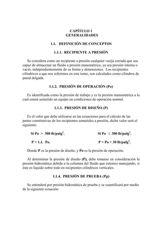 CAPÍTULO 1
GENERALIDADES
1.1. DEFINICIÓN DE CONCEPTOS
1.1.1. RECIPIENTE A PRESIÓN
Se considera como un recipiente a presión cualquier vasija cerrada que sea
capaz de almacenar un fluido a presión manométrica, ya sea presión interna o
vació, independientemente de su forma y dimensiones. Los recipientes
cilíndricos a que nos referimos en este tomo, son calculados como cilindros de
pared delgada.
1.1.2. PRESIÓN DE OPERACIÓN (Po)
Es identificada como la presión de trabajo y es la presión manométrica a la
cual estará sometido un equipo en condiciones de operación normal.
1.1.3. PRESIÓN DE DISEÑO (P)
Es el valor que debe utilizarse en las ecuaciones para el cálculo de las
partes constitutivas de los recipientes sometidos a presión, dicho valor será el
siguiente:
Si Po > 300 lb/pulg2
. Si Po ≤ 300 lb/pulg2
.
P = 1.1. Po. P = Po + 30 lb/pulg2
.
Donde P es la presión de diseño, y Po es la presión de operación.
Al determinar la presión de diseño (P), debe tomarse en consideración la
presión hidrostática debida a la columna del fluido que estemos manejando, si
éste es líquido sobre todo en recipientes cilíndricos verticales.
1.1.4. PRESIÓN DE PRUEBA (Pp)
Se entenderá por presión hidrostática de prueba y se cuantificará por medio
de la siguiente ecuación:
 