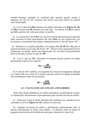 Cuando hayamos calculado un recipiente para soportar presión interna y
tengamos un valor de “t”, usaremos este mismo valor para obtener la relación
antes mencionada.
2.- Con el valor de L/Do entramos a la gráfica mostrada en la Figura No. 48,
si L/Do es mayor que 50, entramos con este valor. Así mismo, si L/Do es menor
que 0.5, usaremos este valor para entrar a la gráfica.
3.- A la altura del valor L/Do, nos movemos horizontalmente hacia la derecha
hasta encontrar la línea representativa del valor Do/t, de esta intersección, nos
moveremos verticalmente hacia abajo y determinaremos el valor del factor “A”.
4.- Entramos en la gráfica aplicable en las figuras No. 49, 50, 51 ó 42, para el
material utilizado con el valor del factor “A”. Hasta la línea representativa de la
temperatura de diseño, desde esta intersección nos movemos horizontalmente
hacia la derecha y leemos el valor de “B”.
5.- Con el valor de “B”, calculamos la máxima presión exterior de trabajo
permitida por medio de la ecuación:
Si el valor de “A” estubiera a la izquierda de la línea de temperatura indicada
en el punto No. 4, el valor de la máxima presión exterior de trabajo permisible
será calculada por medio de la ecuación:
2.3. CÁLCULO DE LOS ANILLOS ATIESADORES
Hasta ahora hemos hablado de los anillos atiesadores sin profundizar en ellos.
A continuación, describiremos el procedimiento para calcular este tipo de anillos.
1.- Seleccione el tipo de anillo atiesador más económico de acuerdo con los
mostrados en la en la Figura No. 54 y calcule sus áreas As.
2.- Suponga un número de anillos y distribúyalos uniformemente entre la
sección enchaquetada, la unión cono-cilindro, o la distancia entre las líneas de
tangencia más un tercio de la flecha de cada tapa y determine el valor de L.
 