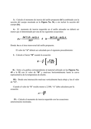 3.- Calcule el momento de inercia del anillo propuesto (Is’) combinado con la
sección del cuerpo mostrada en la Figura No. 54, o sin incluir la sección del
cuerpo (Is).
4.- El momento de inercia requerido en el anillo atiesador no deberá ser
menor que el determinado por una de las siguientes ecuaciones:
Donde As es el área transversal del anillo propuesto.
El valor de “A” deberá ser calculado por el siguiente procedimiento:
I.- Calcule el factor “B” usando la ecuación:
II.- Entre a la gráfica correspondiente al material utilizado en las Figuras No.
49 a la 52 con el valor de “B” y muévase horizontalmente hasta la curva
representativa de la temperatura de diseño.
III.- Desde esta intersección muévase verticalmente hacia abajo y lea el valor
de “A”.
Cuando el valor de “B” resulte menor a 2,500, “A” debe calcularse por la
ecuación:
IV.- Calcule el momento de inercia requerido con las ecuaciones
anteriormente mostradas.
 