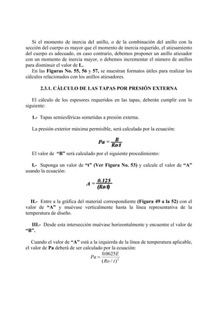 Si el momento de inercia del anillo, o de la combinación del anillo con la
sección del cuerpo es mayor que el momento de inercia requerido, el atiesamiento
del cuerpo es adecuado, en caso contrario, debemos proponer un anillo atiesador
con un momento de inercia mayor, o debemos incrementar el número de anillos
para disminuir el valor de L.
En las Figuras No. 55, 56 y 57, se muestran formatos útiles para realizar los
cálculos relacionados con los anillos atiesadores.
2.3.1. CÁLCULO DE LAS TAPAS POR PRESIÓN EXTERNA
El cálculo de los espesores requeridos en las tapas, deberán cumplir con lo
siguiente:
1.- Tapas semiesféricas sometidas a presión externa.
La presión exterior máxima permisible, será calculada por la ecuación:
El valor de “B” será calculado por el siguiente procedimiento:
I.- Suponga un valor de “t” (Ver Figura No. 53) y calcule el valor de “A”
usando la ecuación:
II.- Entre a la gráfica del material correspondiente (Figura 49 a la 52) con el
valor de “A” y muévase verticalmente hasta la línea representativa de la
temperatura de diseño.
III.- Desde esta intersección muévase horizontalmente y encuentre el valor de
“B”.
Cuando el valor de “A” está a la izquierda de la línea de temperatura aplicable,
el valor de Pa deberá de ser calculado por la ecuación:
Pa
E
Ro t
=
0 0625
2
.
( / )
 