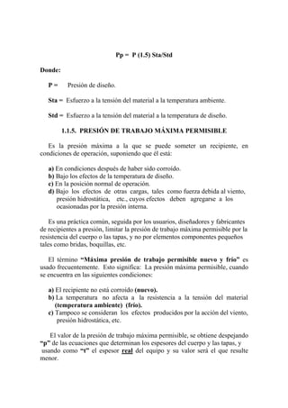Pp = P (1.5) Sta/Std
Donde:
P = Presión de diseño.
Sta = Esfuerzo a la tensión del material a la temperatura ambiente.
Std = Esfuerzo a la tensión del material a la temperatura de diseño.
1.1.5. PRESIÓN DE TRABAJO MÁXIMA PERMISIBLE
Es la presión máxima a la que se puede someter un recipiente, en
condiciones de operación, suponiendo que él está:
a) En condiciones después de haber sido corroído.
b) Bajo los efectos de la temperatura de diseño.
c) En la posición normal de operación.
d) Bajo los efectos de otras cargas, tales como fuerza debida al viento,
presión hidrostática, etc., cuyos efectos deben agregarse a los
ocasionadas por la presión interna.
Es una práctica común, seguida por los usuarios, diseñadores y fabricantes
de recipientes a presión, limitar la presión de trabajo máxima permisible por la
resistencia del cuerpo o las tapas, y no por elementos componentes pequeños
tales como bridas, boquillas, etc.
El término “Máxima presión de trabajo permisible nuevo y frío” es
usado frecuentemente. Esto significa: La presión máxima permisible, cuando
se encuentra en las siguientes condiciones:
a) El recipiente no está corroído (nuevo).
b) La temperatura no afecta a la resistencia a la tensión del material
(temperatura ambiente) (frío).
c) Tampoco se consideran los efectos producidos por la acción del viento,
presión hidrostática, etc.
El valor de la presión de trabajo máxima permisible, se obtiene despejando
“p” de las ecuaciones que determinan los espesores del cuerpo y las tapas, y
usando como “t” el espesor real del equipo y su valor será el que resulte
menor.
 