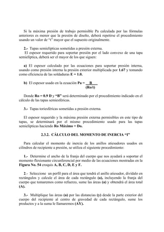 Si la máxima presión de trabajo permisible Pa calculada por las fórmulas
anteriores es menor que la presión de diseño, deberá repetirse el procedimiento
usando un valor de “t” mayor que el supuesto originalmente.
2.- Tapas semielípticas sometidas a presión externa.
El espesor requerido para soportar presión por el lado convexo de una tapa
semielíptica, deberá ser el mayor de los que siguen:
a) El espesor calculado por las ecuaciones para soportar presión interna,
usando como presión interna la presión exterior multiplicada por 1.67 y tomando
como eficiencia de las soldaduras E = 1.0.
b) El espesor usado en la ecuación Pa = B___
(Ro/t)
Donde Ro = 0.9 D y “B” será determinado por el procedimiento indicado en el
cálculo de las tapas semiesféricas.
3.- Tapas toriesféricas sometidas a presión externa.
El espesor requerido y la máxima presión externa permisibles en este tipo de
tapas, se determinará por el mismo procedimiento usado para las tapas
semielípticas haciendo Ro Máximo = Do.
2.3.2. CÁLCULO DEL MOMENTO DE INERCIA “I”
Para calcular el momento de inercia de los anillos atiesadores usados en
cilindros de recipiente a presión, se utiliza el siguiente procedimiento:
1.- Determine el ancho de la franja del cuerpo que nos ayudará a soportar el
momento flexionante circunferencial por medio de las ecuaciones mostradas en la
Figura No. 54 croquis A, B, C, D, E y F.
2.- Seleccione un perfil para el área que tendrá el anillo atiesador, divídalo en
rectángulos y calcule el área de cada rectángulo (a), incluyendo la franja del
cuerpo que tomaremos como refuerzo, sume las áreas (a) y obtendrá el área total
(A).
3.- Multiplique las áreas (a) por las distancias (y) desde la parte exterior del
cuerpo del recipiente al centro de gravedad de cada rectángulo, sume los
productos y a la suma le llamaremos (AY).
 