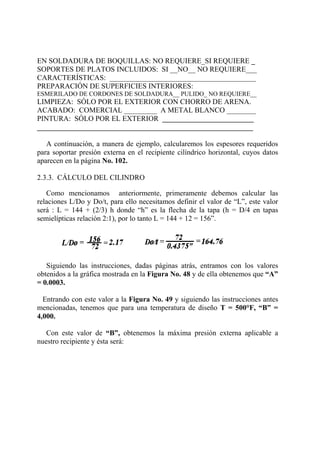 EN SOLDADURA DE BOQUILLAS: NO REQUIERE_SI REQUIERE _
SOPORTES DE PLATOS INCLUIDOS: SI __NO__ NO REQUIERE___
CARACTERÍSTICAS: ________________________________________
PREPARACIÓN DE SUPERFICIES INTERIORES:
ESMERILADO DE CORDONES DE SOLDADURA__ PULIDO_ NO REQUIERE__
LIMPIEZA: SÓLO POR EL EXTERIOR CON CHORRO DE ARENA.
ACABADO: COMERCIAL _________ A METAL BLANCO ________
PINTURA: SÓLO POR EL EXTERIOR _________________________
___________________________________________________________
A continuación, a manera de ejemplo, calcularemos los espesores requeridos
para soportar presión externa en el recipiente cilíndrico horizontal, cuyos datos
aparecen en la página No. 102.
2.3.3. CÁLCULO DEL CILINDRO
Como mencionamos anteriormente, primeramente debemos calcular las
relaciones L/Do y Do/t, para ello necesitamos definir el valor de “L”, este valor
será : L = 144 + (2/3) h donde “h” es la flecha de la tapa (h = D/4 en tapas
semielípticas relación 2:1), por lo tanto L = 144 + 12 = 156”.
Siguiendo las instrucciones, dadas páginas atrás, entramos con los valores
obtenidos a la gráfica mostrada en la Figura No. 48 y de ella obtenemos que “A”
= 0.0003.
Entrando con este valor a la Figura No. 49 y siguiendo las instrucciones antes
mencionadas, tenemos que para una temperatura de diseño T = 500°F, “B” =
4,000.
Con este valor de “B”, obtenemos la máxima presión externa aplicable a
nuestro recipiente y ésta será:
 