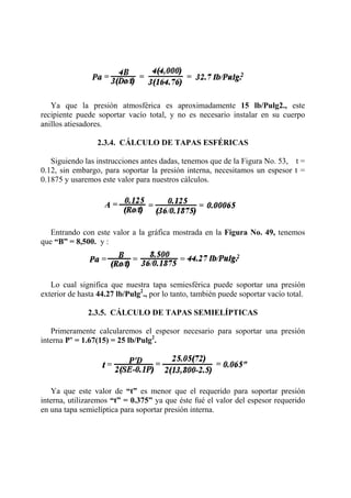 Ya que la presión atmosférica es aproximadamente 15 lb/Pulg2., este
recipiente puede soportar vacío total, y no es necesario instalar en su cuerpo
anillos atiesadores.
2.3.4. CÁLCULO DE TAPAS ESFÉRICAS
Siguiendo las instrucciones antes dadas, tenemos que de la Figura No. 53, t =
0.12, sin embargo, para soportar la presión interna, necesitamos un espesor t =
0.1875 y usaremos este valor para nuestros cálculos.
Entrando con este valor a la gráfica mostrada en la Figura No. 49, tenemos
que “B” = 8,500. y :
Lo cual significa que nuestra tapa semiesférica puede soportar una presión
exterior de hasta 44.27 lb/Pulg2
., por lo tanto, también puede soportar vacío total.
2.3.5. CÁLCULO DE TAPAS SEMIELÍPTICAS
Primeramente calcularemos el espesor necesario para soportar una presión
interna P’ = 1.67(15) = 25 lb/Pulg2
.
Ya que este valor de “t” es menor que el requerido para soportar presión
interna, utilizaremos “t” = 0.375” ya que éste fué el valor del espesor requerido
en una tapa semielíptica para soportar presión interna.
 