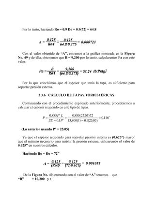 Por lo tanto, haciendo Ro = 0.9 Do = 0.9(72) = 64.8
Con el valor obtenido de “A”, entramos a la gráfica mostrada en la Figura
No. 49 y de ella, obtenemos que B = 9,200 por lo tanto, calcularemos Pa con este
valor.
Por lo que concluimos que el espesor que tenía la tapa, es suficiente para
soportar presión externa.
2.3.6. CÁLCULO DE TAPAS TORIESFÉRICAS
Continuando con el procedimiento explicado anteriormente, procederemos a
calcular el espesor requerido en este tipo de tapas.
P
P L
SE P
=
′
− ′
=
−
=
0885
01
0885 2505 72
13 800 1 01 2505
0116
.
.
. ( . )
, ( ) . ( . )
. ¨
(Lo anterior usando P’ = 25.05)
Ya que el espesor requerido para soportar presión interna es (0.625”) mayor
que el mínimo necesario para resistir la presión externa, utilizaremos el valor de
0.625” en nuestros cálculos.
Haciendo Ro = Do = 72”
De la Figura No. 49, entrando con el valor de “A” tenemos que
“B” = 10,300 y :
 