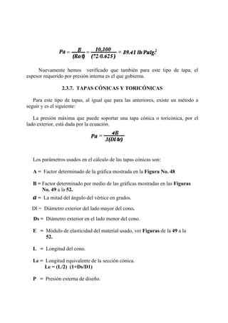 Nuevamente hemos verificado que también para este tipo de tapa, el
espesor requerido por presión interna es el que gobierna.
2.3.7. TAPAS CÓNICAS Y TORICÓNICAS
Para este tipo de tapas, al igual que para las anteriores, existe un método a
seguir y es el siguiente:
La presión máxima que puede soportar una tapa cónica o toricónica, por el
lado exterior, está dada por la ecuación.
Los parámetros usados en el cálculo de las tapas cónicas son:
A = Factor determinado de la gráfica mostrada en la Figura No. 48
B = Factor determinado por medio de las gráficas mostradas en las Figuras
No. 49 a la 52.
a = La mitad del ángulo del vértice en grados.
Dl = Diámetro exterior del lado mayor del cono.
Ds = Diámetro exterior en el lado menor del cono.
E = Módulo de elasticidad del material usado, ver Figuras de la 49 a la
52.
L = Longitud del cono.
Le = Longitud equivalente de la sección cónica.
Le = (L/2) (1+Ds/D1)
P = Presión externa de diseño.
 