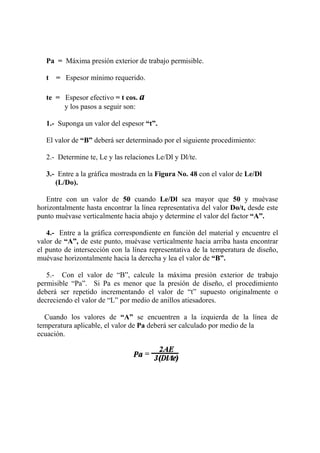 Pa = Máxima presión exterior de trabajo permisible.
t = Espesor mínimo requerido.
te = Espesor efectivo = t cos. a
y los pasos a seguir son:
1.- Suponga un valor del espesor “t”.
El valor de “B” deberá ser determinado por el siguiente procedimiento:
2.- Determine te, Le y las relaciones Le/Dl y Dl/te.
3.- Entre a la gráfica mostrada en la Figura No. 48 con el valor de Le/Dl
(L/Do).
Entre con un valor de 50 cuando Le/Dl sea mayor que 50 y muévase
horizontalmente hasta encontrar la línea representativa del valor Do/t, desde este
punto muévase verticalmente hacia abajo y determine el valor del factor “A”.
4.- Entre a la gráfica correspondiente en función del material y encuentre el
valor de “A”, de este punto, muévase verticalmente hacia arriba hasta encontrar
el punto de intersección con la línea representativa de la temperatura de diseño,
muévase horizontalmente hacia la derecha y lea el valor de “B”.
5.- Con el valor de “B”, calcule la máxima presión exterior de trabajo
permisible “Pa”. Si Pa es menor que la presión de diseño, el procedimiento
deberá ser repetido incrementando el valor de “t” supuesto originalmente o
decreciendo el valor de “L” por medio de anillos atiesadores.
Cuando los valores de “A” se encuentren a la izquierda de la línea de
temperatura aplicable, el valor de Pa deberá ser calculado por medio de la
ecuación.
 