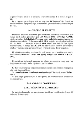 El procedimiento anterior es aplicable solamente cuando a es menor o igual a
60°.
En el caso en que el ángulo alfa sea mayor de 60° la tapa cónica deberá ser
tratada como una tapa plana, cuyo diámetro será igual al diámetro exterior mayor
del cono.
2.4. CÁLCULO DE SOPORTES
El método de diseño de soportes para recipientes cilíndricos horizontales, está
basado en el análisis presentado por L.P. Zick en 1951. El Código A.SM.E.
publicó el trabajo de L.P. Zick, (Pressure vessel and piping desingn), como un
método recomendable. El Estándar A.P.I. 2510, también recomienda el análisis
de L.P. Zick. El estándar Británico 1515 adoptó este método con ligeras
modificaciones, el trabajo de L.P. Zick ha sido utilizado también en diferentes
estudios y publicaciones en varios libros y revistas técnicas de varios países.
El método mostrado a continuación está basado en el análisis mencionado
anteriormente (Pressure Vessel and piping design and analisis A.S.M.E.,
1972).
Un recipiente horizontal soportado en silletas se comporta como una viga
simplemente apoyada con las siguientes consideraciones:
1.- Las condiciones de carga son diferentes cuando consideramos el recipiente
total o parcialmente lleno.
2.- Los esfuerzos en el recipiente son función del “ángulo de agarre” de las
silletas.
3.- Las cargas generadas por el peso propio del recipiente están combinadas
con otras cargas.
2.4.1. CARGAS A CONSIDERAR
2.4.1.1. REACCIÓN EN LAS SILLETAS
Se recomienda calcular las reacciones en las silletas, considerando el peso del
recipiente lleno de agua.
 