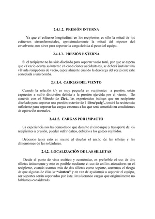 2.4.1.2. PRESIÓN INTERNA
Ya que el esfuerzo longitudinal en los recipientes es sólo la mitad de los
esfuerzos circunferenciales, aproximadamente la mitad del espesor del
envolvente, nos sirve para soportar la carga debida al peso del equipo.
2.4.1.3. PRESIÓN EXTERNA
Si el recipiente no ha sido diseñado para soportar vacío total, por que se espera
que el vacío ocurra solamente en condiciones accidentales, se deberá instalar una
válvula rompedora de vacío, especialmente cuando la descarga del recipiente esté
conectada a una bomba.
2.4.1.4. CARGAS DEL VIENTO
Cuando la relación t/r es muy pequeña en recipientes a presión, están
expuestos a sufrir distorsión debida a la presión ejercida por el viento. De
acuerdo con el Método de Zick, las experiencias indican que un recipiente
diseñado para soportar una presión exterior de 1 libra/pulg2
., tendrá la resistencia
suficiente para soportar las cargas externas a las que será sometido en condiciones
de operación normales.
2.4.1.5. CARGAS POR IMPACTO
La experiencia nos ha demostrado que durante el embarque y transporte de los
recipientes a presión, pueden sufrir daños, debidos a los golpes recibidos.
Debemos tener esto en mente al diseñar el ancho de las silletas y las
dimensiones de las soldaduras.
2.4.2. LOCALIZACIÓN DE LAS SILLETAS
Desde el punto de vista estético y económico, es preferible el uso de dos
silletas únicamente y esto es posible mediante el uso de anillos atiesadores en el
recipiente, cuando usamos más de dos silletas como soporte, corremos el riesgo
de que algunas de ellas se “sienten” y en vez de ayudarnos a soportar el equipo,
sor soportes serán soportados por éste, involucrando cargas que originalmente no
habíamos considerado.
 