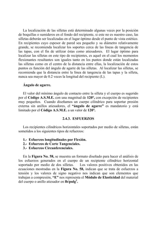 La localización de las silletas está determinado algunas veces por la posición
de boquillas o sumideros en el fondo del recipiente, si este no es nuestro caso, las
silletas deberán ser localizadas en el lugar óptimo desde el punto de vista estético.
En recipientes cuyo espesor de pared sea pequeño y su diámetro relativamente
grande, se recomienda localizar los soportes cerca de las líneas de tangencia de
las tapas, con el fin de utilizar éstas como atiesadores. El lugar óptimo para
localizar las silletas en este tipo de recipientes, es aquel en el cual los momentos
flexionantes resultantes son iguales tanto en los puntos donde están localizadas
las silletas como en el centro de la distancia entre ellas, la localización de estos
puntos es función del ángulo de agarre de las silletas. Al localizar las silletas, se
recomienda que la distancia entre la línea de tangencia de las tapas y la silleta,
nunca sea mayor de 0.2 veces la longitud del recipiente (L).
Ángulo de agarre.
El valor del mínimo ángulo de contacto entre la silleta y el cuerpo es sugerido
por el Código A.S.M.E. con una magnitud de 120°, con excepción de recipientes
muy pequeños. Cuando diseñamos un cuerpo cilíndrico para soportar presión
externa sin anillos atiesadores, el “ángulo de agarre” es mandatorio y está
limitado por el Código A.S.M.E. a un valor de 120°.
2.4.3. ESFUERZOS
Los recipientes cilíndricos horizontales soportados por medio de silletas, están
sometidos a los siguientes tipos de refuerzos:
1.- Esfuerzos longitudinales por Flexión.
2.- Esfuerzos de Corte Tangenciales.
3.- Esfuerzos Circunferenciales.
En la Figura No. 58, se muestra un formato diseñado para hacer el análisis de
los esfuerzos generados en el cuerpo de un recipiente cilíndrico horizontal
soportado por medio de dos silletas. Los valores positivos obtenidos en las
ecuaciones mostradas en la Figura No. 58, indican que se trata de esfuerzos a
tensión y los valores de signo negativo nos indican que son elementos que
trabajan a compresión, “E” nos representa el Módulo de Elasticidad del material
del cuerpo o anillo atiesador en lb/pulg2
.
 