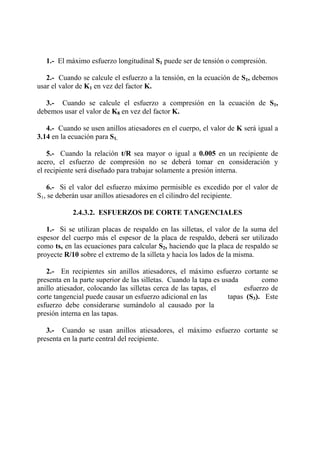 1.- El máximo esfuerzo longitudinal S1 puede ser de tensión o compresión.
2.- Cuando se calcule el esfuerzo a la tensión, en la ecuación de S1, debemos
usar el valor de K1 en vez del factor K.
3.- Cuando se calcule el esfuerzo a compresión en la ecuación de S1,
debemos usar el valor de K8 en vez del factor K.
4.- Cuando se usen anillos atiesadores en el cuerpo, el valor de K será igual a
3.14 en la ecuación para S1.
5.- Cuando la relación t/R sea mayor o igual a 0.005 en un recipiente de
acero, el esfuerzo de compresión no se deberá tomar en consideración y
el recipiente será diseñado para trabajar solamente a presión interna.
6.- Si el valor del esfuerzo máximo permisible es excedido por el valor de
S1, se deberán usar anillos atiesadores en el cilindro del recipiente.
2.4.3.2. ESFUERZOS DE CORTE TANGENCIALES
1.- Si se utilizan placas de respaldo en las silletas, el valor de la suma del
espesor del cuerpo más el espesor de la placa de respaldo, deberá ser utilizado
como ts, en las ecuaciones para calcular S2, haciendo que la placa de respaldo se
proyecte R/10 sobre el extremo de la silleta y hacia los lados de la misma.
2.- En recipientes sin anillos atiesadores, el máximo esfuerzo cortante se
presenta en la parte superior de las silletas. Cuando la tapa es usada como
anillo atiesador, colocando las silletas cerca de las tapas, el esfuerzo de
corte tangencial puede causar un esfuerzo adicional en las tapas (S3). Este
esfuerzo debe considerarse sumándolo al causado por la
presión interna en las tapas.
3.- Cuando se usan anillos atiesadores, el máximo esfuerzo cortante se
presenta en la parte central del recipiente.
 